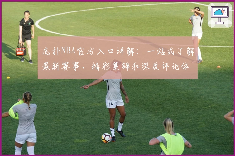 虎扑NBA官方入口详解：一站式了解最新赛事、精彩集锦和深度评论体验