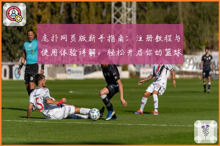 虎扑网页版新手指南：注册教程与使用体验详解，轻松开启你的篮球社区之旅