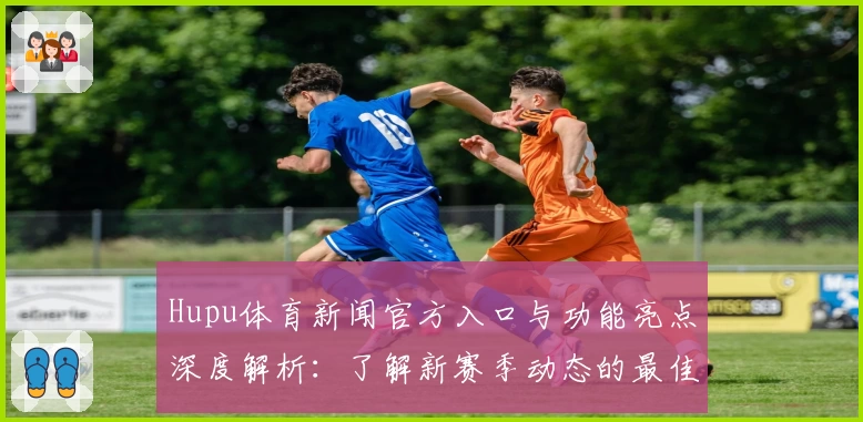 Hupu体育新闻官方入口与功能亮点深度解析:了解新赛季动态的最佳选择