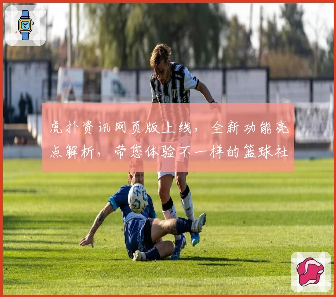 虎扑资讯网页版上线，全新功能亮点解析，带您体验不一样的篮球社区魅力