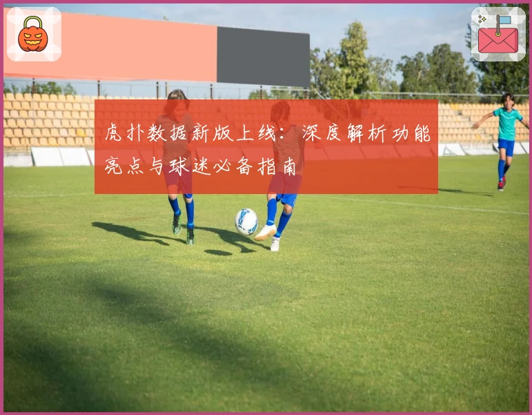 虎扑数据新版上线：深度解析功能亮点与球迷必备指南
