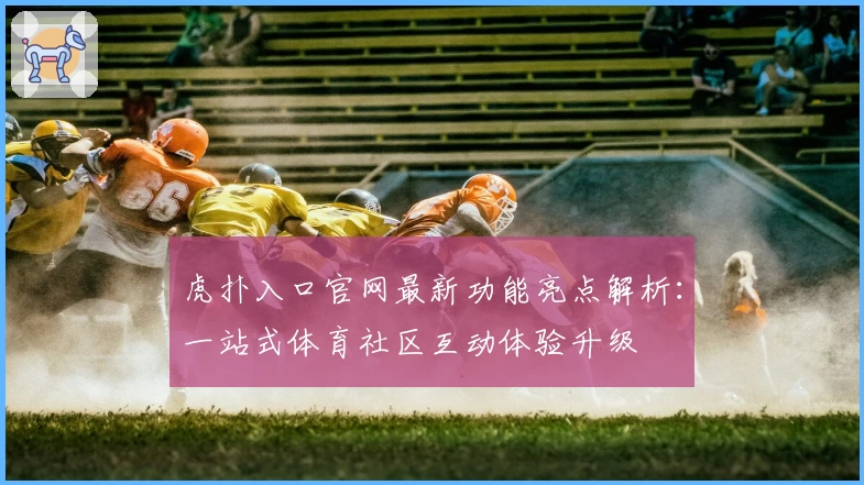 虎扑入口官网最新功能亮点解析：一站式体育社区互动体验升级