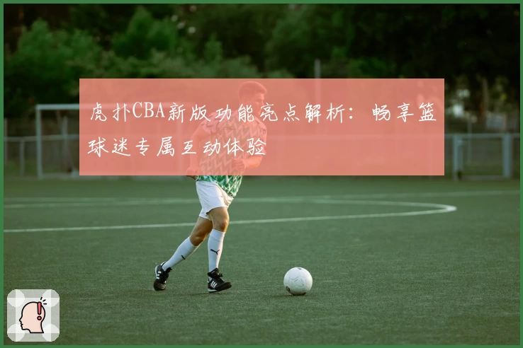 虎扑CBA新版功能亮点解析：畅享篮球迷专属互动体验