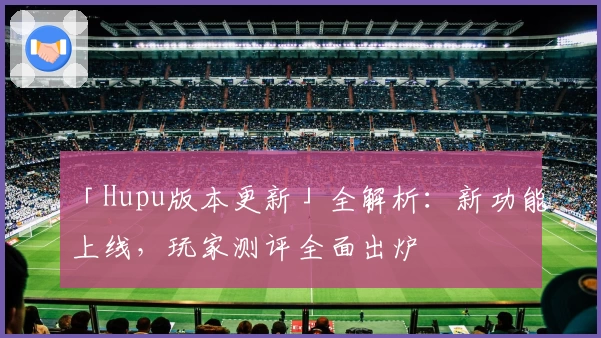 「Hupu版本更新」全解析：新功能上线，玩家测评全面出炉