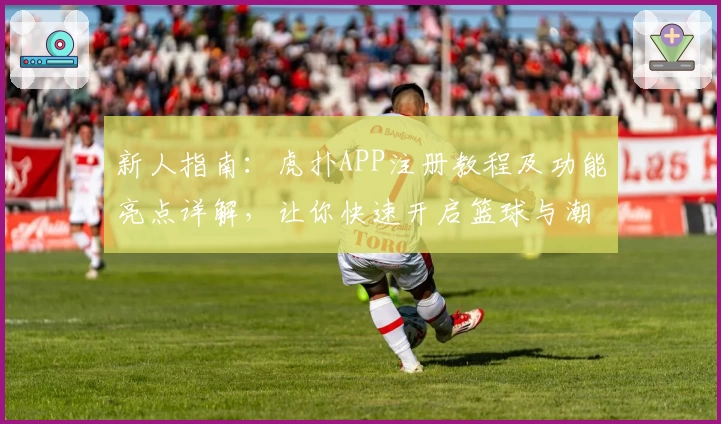 新人指南：虎扑APP注册教程及功能亮点详解，让你快速开启篮球与潮流新视界