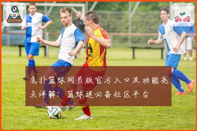 虎扑篮球网页版官方入口及功能亮点详解：篮球迷必备社区平台