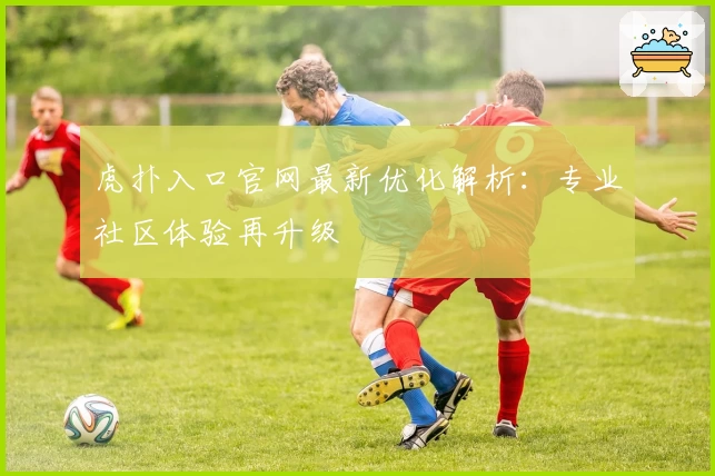 虎扑入口官网最新优化解析：专业社区体验再升级