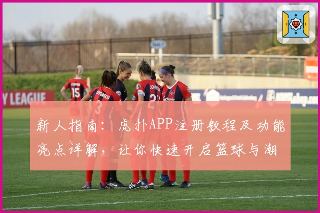 新人指南：虎扑APP注册教程及功能亮点详解，让你快速开启篮球与潮流新视界