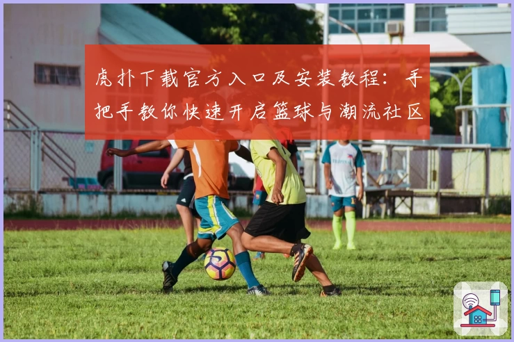 虎扑下载官方入口及安装教程：手把手教你快速开启篮球与潮流社区之旅