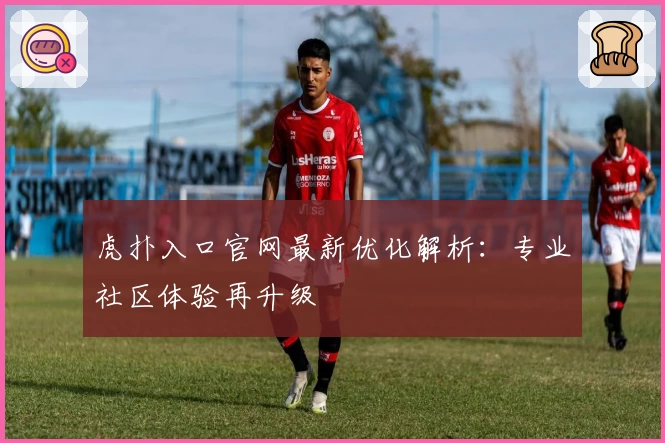 虎扑入口官网最新优化解析：专业社区体验再升级