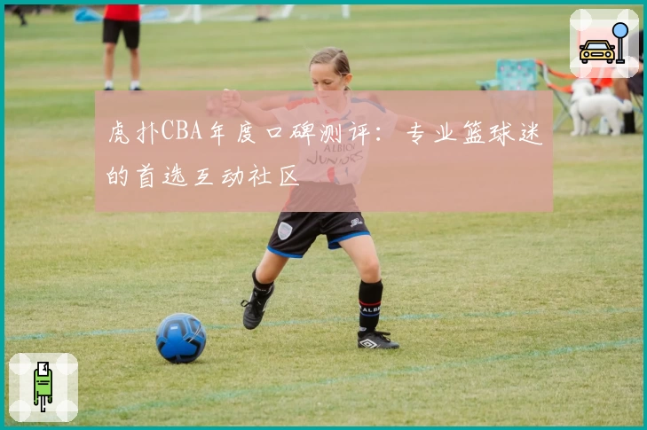 虎扑CBA年度口碑测评：专业篮球迷的首选互动社区