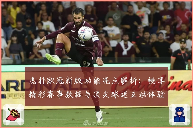 虎扑欧冠新版功能亮点解析:畅享精彩赛事数据与顶尖球迷互动体验