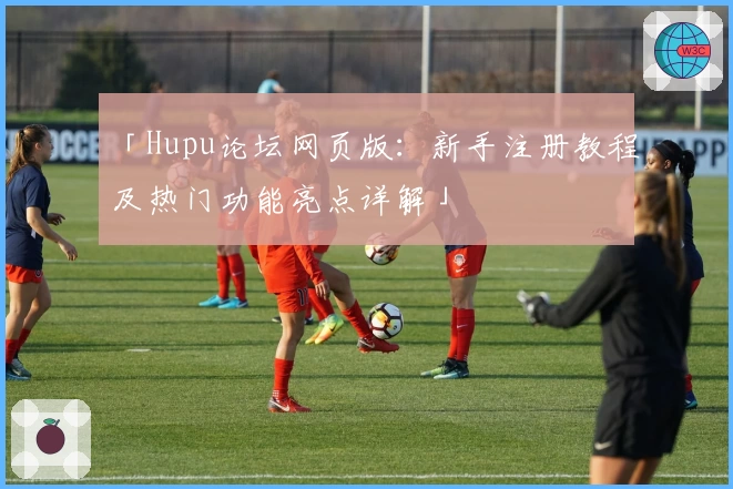 「Hupu论坛网页版：新手注册教程及热门功能亮点详解」