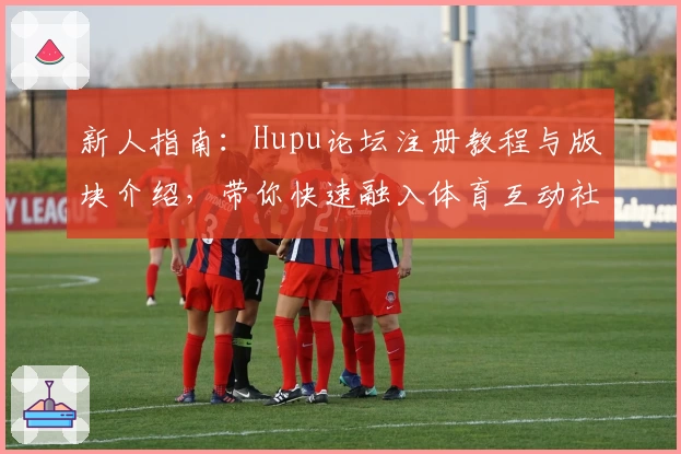新人指南：Hupu论坛注册教程与版块介绍，带你快速融入体育互动社区