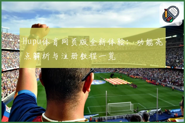 Hupu体育网页版全新体验：功能亮点解析与注册教程一览