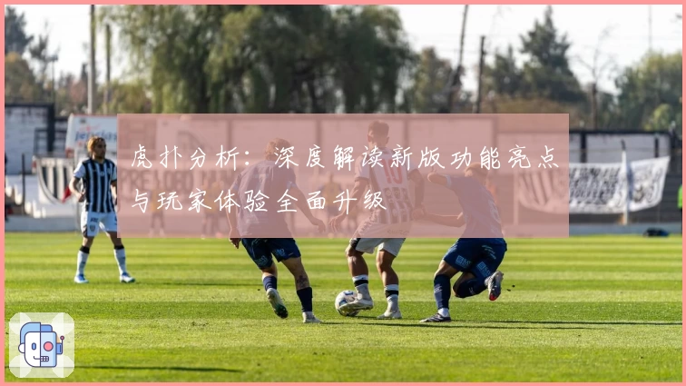 虎扑分析：深度解读新版功能亮点与玩家体验全面升级