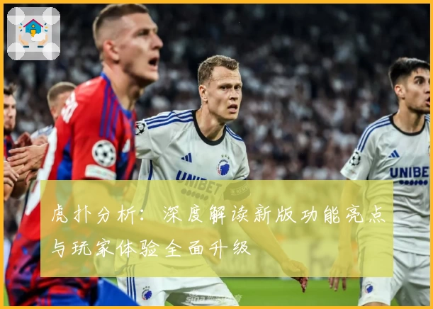 虎扑分析：深度解读新版功能亮点与玩家体验全面升级