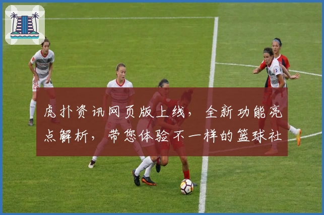 虎扑资讯网页版上线，全新功能亮点解析，带您体验不一样的篮球社区魅力