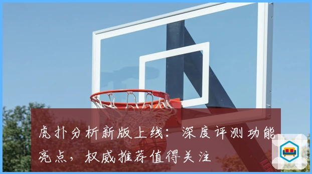 虎扑分析新版上线：深度评测功能亮点，权威推荐值得关注