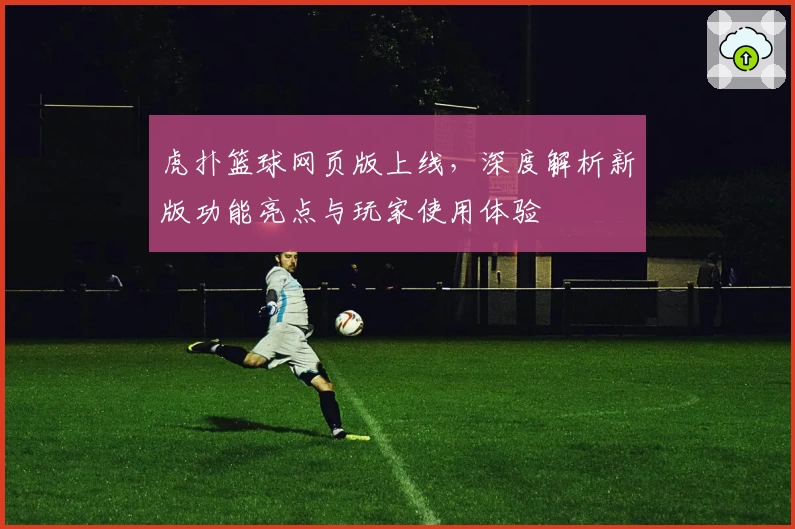 虎扑篮球网页版上线，深度解析新版功能亮点与玩家使用体验
