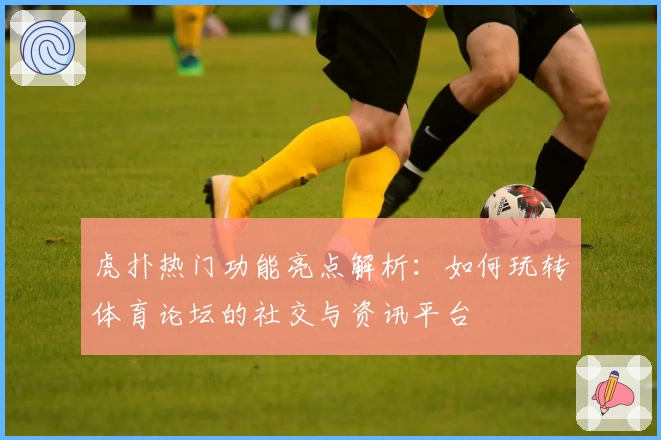 虎扑热门功能亮点解析:如何玩转体育论坛的社交与资讯平台