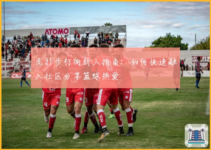 虎扑步行街新人指南：如何快速融入社区分享篮球热爱