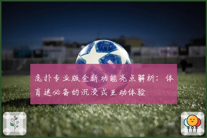 虎扑专业版全新功能亮点解析:体育迷必备的沉浸式互动体验