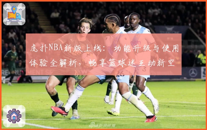 虎扑NBA新版上线：功能升级与使用体验全解析，畅享篮球迷互动新空间