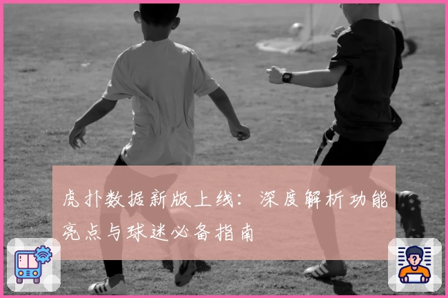 虎扑数据新版上线：深度解析功能亮点与球迷必备指南