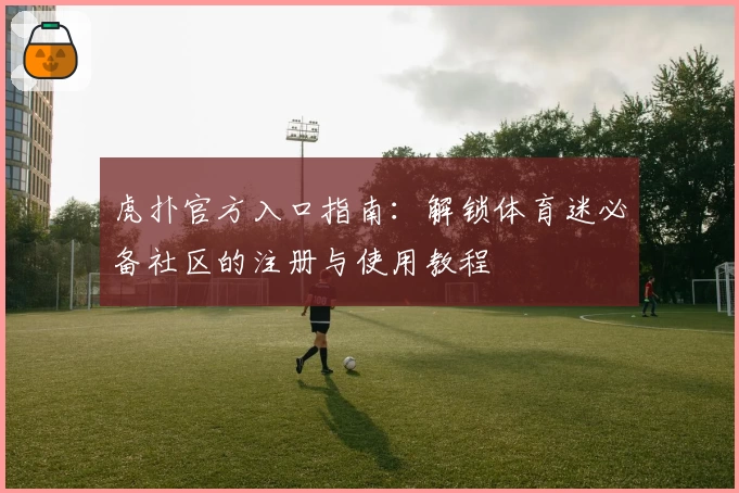 虎扑官方入口指南:解锁体育迷必备社区的注册与使用教程