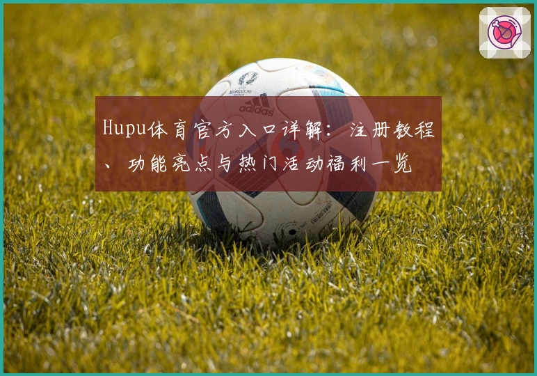 Hupu体育官方入口详解：注册教程、功能亮点与热门活动福利一览