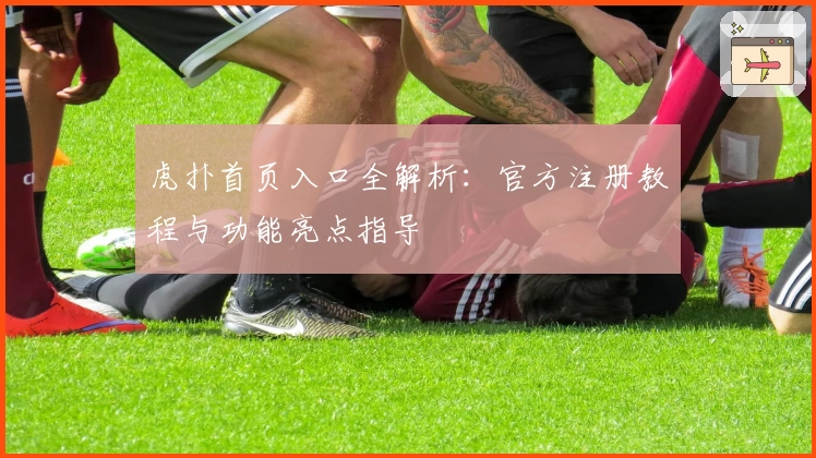 虎扑首页入口全解析：官方注册教程与功能亮点指导