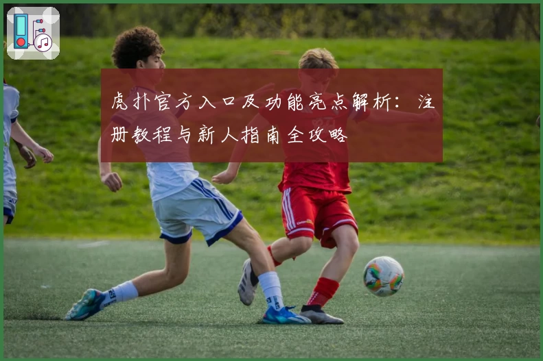 虎扑官方入口及功能亮点解析：注册教程与新人指南全攻略