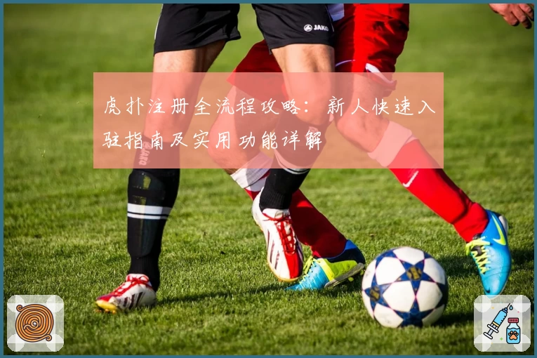 虎扑注册全流程攻略：新人快速入驻指南及实用功能详解