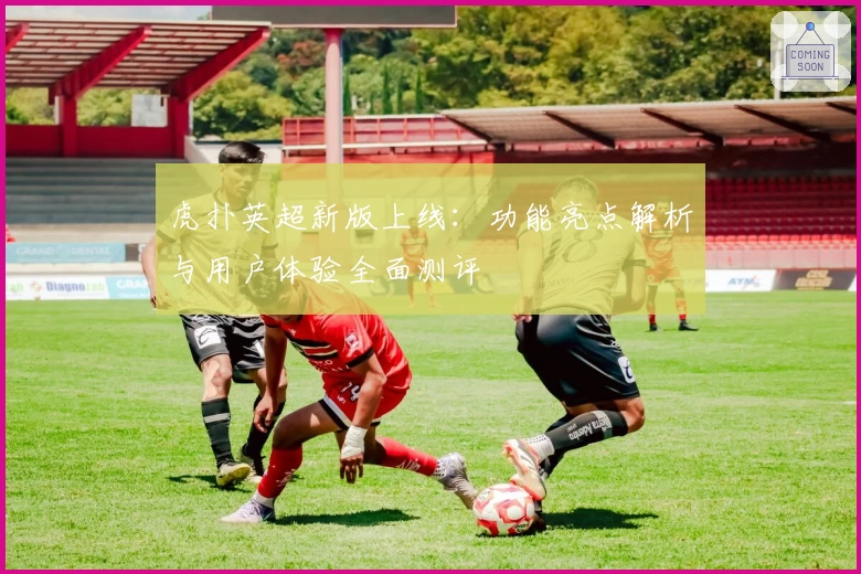 虎扑英超新版上线:功能亮点解析与用户体验全面测评